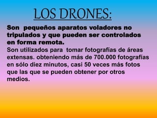 LOS DRONES:
Son pequeños aparatos voladores no
tripulados y que pueden ser controlados
en forma remota.
Son utilizados para tomar fotografías de áreas
extensas. obteniendo más de 700.000 fotografías
en sólo diez minutos, casi 50 veces más fotos
que las que se pueden obtener por otros
medios.
 