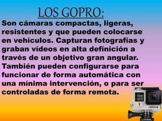 LOS GOPRO:
Son cámaras compactas, ligeras,
resistentes y que pueden colocarse
en vehículos. Capturan fotografías y
graban vídeos en alta definición a
través de un objetivo gran angular.
También pueden configurarse para
funcionar de forma automática con
una mínima intervención, o para ser
controladas de forma remota.
 