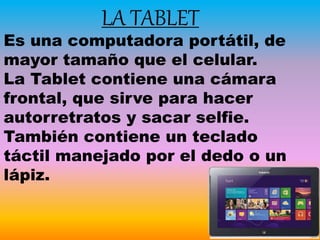 LA TABLET
Es una computadora portátil, de
mayor tamaño que el celular.
La Tablet contiene una cámara
frontal, que sirve para hacer
autorretratos y sacar selfie.
También contiene un teclado
táctil manejado por el dedo o un
lápiz.
 