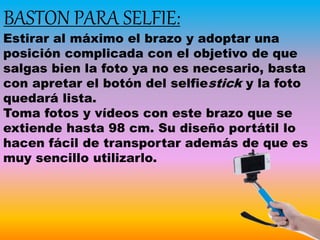 BASTON PARA SELFIE:
Estirar al máximo el brazo y adoptar una
posición complicada con el objetivo de que
salgas bien la foto ya no es necesario, basta
con apretar el botón del selfiestick y la foto
quedará lista.
Toma fotos y vídeos con este brazo que se
extiende hasta 98 cm. Su diseño portátil lo
hacen fácil de transportar además de que es
muy sencillo utilizarlo.
 
