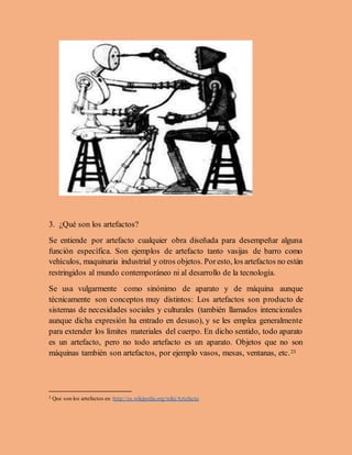 3. ¿Qué son los artefactos?
Se entiende por artefacto cualquier obra diseñada para desempeñar alguna
función específica. Son ejemplos de artefacto tanto vasijas de barro como
vehículos, maquinaria industrial y otros objetos. Poresto, los artefactos no están
restringidos al mundo contemporáneo ni al desarrollo de la tecnología.
Se usa vulgarmente como sinónimo de aparato y de máquina aunque
técnicamente son conceptos muy distintos: Los artefactos son producto de
sistemas de necesidades sociales y culturales (también llamados intencionales
aunque dicha expresión ha entrado en desuso), y se les emplea generalmente
para extender los límites materiales del cuerpo. En dicho sentido, todo aparato
es un artefacto, pero no todo artefacto es un aparato. Objetos que no son
máquinas también son artefactos, por ejemplo vasos, mesas, ventanas, etc.23
2 Que son los artefactos en :http://es.wikipedia.org/wiki/Artefacto
 
