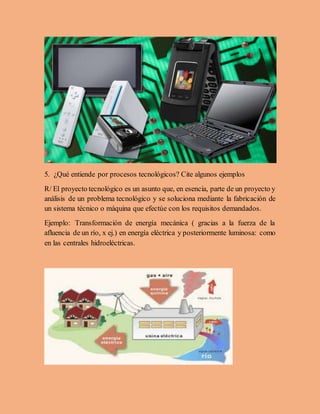 5. ¿Qué entiende por procesos tecnológicos? Cite algunos ejemplos
R/ El proyecto tecnológico es un asunto que, en esencia, parte de un proyecto y
análisis de un problema tecnológico y se soluciona mediante la fabricación de
un sistema técnico o máquina que efectúe con los requisitos demandados.
Ejemplo: Transformación de energía mecánica ( gracias a la fuerza de la
afluencia de un río, x ej.) en energía eléctrica y posteriormente luminosa: como
en las centrales hidroeléctricas.
 