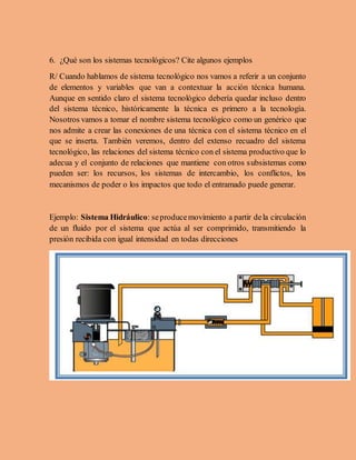 6. ¿Qué son los sistemas tecnológicos? Cite algunos ejemplos
R/ Cuando hablamos de sistema tecnológico nos vamos a referir a un conjunto
de elementos y variables que van a contextuar la acción técnica humana.
Aunque en sentido claro el sistema tecnológico debería quedar incluso dentro
del sistema técnico, históricamente la técnica es primero a la tecnología.
Nosotros vamos a tomar el nombre sistema tecnológico como un genérico que
nos admite a crear las conexiones de una técnica con el sistema técnico en el
que se inserta. También veremos, dentro del extenso recuadro del sistema
tecnológico, las relaciones del sistema técnico con el sistema productivo que lo
adecua y el conjunto de relaciones que mantiene con otros subsistemas como
pueden ser: los recursos, los sistemas de intercambio, los conflictos, los
mecanismos de poder o los impactos que todo el entramado puede generar.
Ejemplo: Sistema Hidráulico: seproducemovimiento a partir dela circulación
de un fluido por el sistema que actúa al ser comprimido, transmitiendo la
presión recibida con igual intensidad en todas direcciones
 