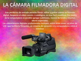 Este periférico de entrada permite filmar, editar y grabar videos en formato
digital. Respecto al video común, o analógico, es mas fácil modificar. Por medio
de la computadora es posible agregar subtítulos, música de fondo y muchos
efecto especiales.
Las videocámaras digitales profesionales incluyen, entre otras cosas: un visor de
LCD que facilita la filmación, un sistema de conexión a la computadora y otro al
televisor
 