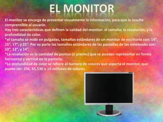 El monitor se encarga de presentar visualmente la información, para que le resulte
comprensible al usuario.
Hay tres características que definen la calidad del monitor: el tamaño, la resolución, y la
profundidad de color.
*el tamaño se mide en pulgadas, tamaños estándares de un monitor de escritorio son: 14”,
15”, 17”, y 21”. Por su parte los tamaños estándares de las pantallas de las notebooks son:
10”, 12”, y 14”.
*La resolución es la cantidad de puntos (o pixeles) que se pueden representar en forma
horizontal y vertical en la pantalla.
*La profundidad de color se refiere al numero de colores que soporta el monitor, que
puede ser: 256, 65,536 o 16 millones de colores.
 