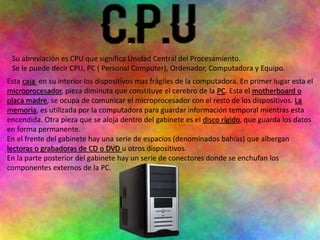 Su abreviación es CPU que significa Unidad Central del Procesamiento.
Se le puede decir CPU, PC ( Personal Computer), Ordenador, Computadora y Equipo.
Esta caja en su interior los dispositivos mas frágiles de la computadora. En primer lugar esta el
microprocesador, pieza diminuta que constituye el cerebro de la PC. Esta el motherboard o
placa madre, se ocupa de comunicar el microprocesador con el resto de los dispositivos. La
memoria, es utilizada por la computadora para guardar información temporal mientras esta
encendida. Otra pieza que se aloja dentro del gabinete es el disco rígido, que guarda los datos
en forma permanente.
En el frente del gabinete hay una serie de espacios (denominados bahías) que albergan
lectoras o grabadoras de CD o DVD u otros dispositivos.
En la parte posterior del gabinete hay un serie de conectores donde se enchufan los
componentes externos de la PC.
 