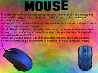 Es un periférico de es para ingresar datos. Se lo puede utilizar con un pad. Este aparato, cuyo
nombre significa ratón en ingles, consiste una cubierta plástica con dos o tres botones.
Características de mouse:
1)Incluye una o dos rueditas que facilitan el desplazamiento horizontal y vertical, lo cual resulta
útil sobre todo para navegar en internet.
2)Son inalámbricos, no requieren del cable, se comunican con la computadora mediante rayos
infrarrojos o por radiofrecuencia. Lo cual facilita el uso y los hace especialmente apropiados
para las computadoras portátiles.
3)No utilizan una bola, calculan la posición del puntero mediante los sensores infrarrojos.
No tienen la ventaja de que el movimiento es mas suave y el mouse no requiere limpieza.
 