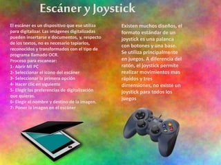 Escáner y Joystick
Existen muchos diseños, el
formato estándar de un
joystick es una palanca
con botones y una base.
Se utiliza principalmente
en juegos. A diferencia del
ratón, el joystick permite
realizar movimientos mas
rápidos y tres
dimensiones, no existe un
joystick para todos los
juegos
El escáner es un dispositivo que ese utiliza
para digitalizar. Las imágenes digitalizadas
pueden insertarse e documentos, y, respecto
de los textos, no es necesario tapiarlos,
reconocidos y transformados con el tipo de
programa llamado OCR.
Proceso para escanear:
1- Abrir MI PC
2- Seleccionar el icono del escáner
3- Seleccionar la primera opción
4- Hacer clic en siguiente
5- Elegir las preferencias de digitalización
que quieras.
6- Elegir el nombre y destino de la imagen.
7- Poner la imagen en el escáner
 