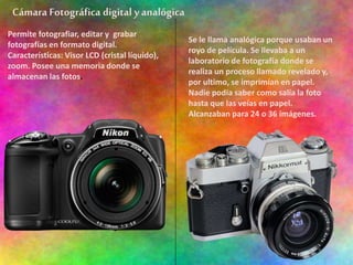Cámara Fotográfica digital y analógica
Permite fotografiar, editar y grabar
fotografías en formato digital.
Características: Visor LCD (cristal líquido),
zoom. Posee una memoria donde se
almacenan las fotos.
Se le llama analógica porque usaban un
royo de película. Se llevaba a un
laboratorio de fotografía donde se
realiza un proceso llamado revelado y,
por ultimo, se imprimían en papel.
Nadie podía saber como salía la foto
hasta que las veías en papel.
Alcanzaban para 24 o 36 imágenes.
 