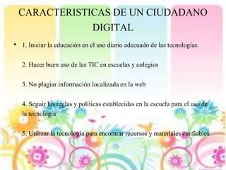 CARACTERISTICAS DE UN CIUDADANO
DIGITAL
• 1. Iniciar la educación en el uso diario adecuado de las tecnologías.
2. Hacer buen uso de las TIC en escuelas y colegios
3. No plagiar información localizada en la web
4. Seguir las reglas y políticas establecidas en la escuela para el uso de
la tecnología
5. Utilizar la tecnología para encontrar recursos y materiales confiables
 
