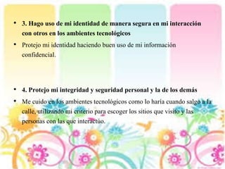 • 3. Hago uso de mi identidad de manera segura en mi interacción
con otros en los ambientes tecnológicos
• Protejo mi identidad haciendo buen uso de mi información
confidencial.
• 4. Protejo mi integridad y seguridad personal y la de los demás
• Me cuido en los ambientes tecnológicos como lo haría cuando salgo a la
calle, utilizando mi criterio para escoger los sitios que visito y las
personas con las que interactúo.
 