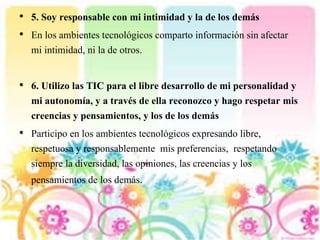 • 5. Soy responsable con mi intimidad y la de los demás
• En los ambientes tecnológicos comparto información sin afectar
mi intimidad, ni la de otros.
• 6. Utilizo las TIC para el libre desarrollo de mi personalidad y
mi autonomía, y a través de ella reconozco y hago respetar mis
creencias y pensamientos, y los de los demás
• Participo en los ambientes tecnológicos expresando libre,
respetuosa y responsablemente mis preferencias, respetando
siempre la diversidad, las opiniones, las creencias y los
pensamientos de los demás.
 