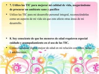 • 7. Utilizo las TIC para mejorar mi calidad de vida, asegurándome
de procurar un ambiente sano y pacífico
• Utilizo las TIC para mi desarrollo personal integral, reconociéndolas
como un aspecto de mi vida sin que esto afecte otras áreas de mi
desarrollo.
• 8. Soy consciente de que los menores de edad requieren especial
cuidado y acompañamiento en el uso de las TIC.
• Como ciudadano digital mayor de edad en mi relación con niños, niñas
y adolescentes
 