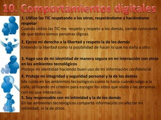 1. Utilizo las TIC respetando a los otros, respetándome y haciéndome
respetar
Cuando utilizo las TIC me respeto y respeto a los demás, siendo consciente
de que todos somos personas dignas.
2. Ejerzo mi derecho a la libertad y respeto la de los demás
Entiendo la libertad como la posibilidad de hacer lo que no daña a otro.
3. Hago uso de mi identidad de manera segura en mi interacción con otros
en los ambientes tecnológicos
Protejo mi identidad haciendo buen uso de mi información confidencial
4. Protejo mi integridad y seguridad personal y la de los demás
Me cuido en los ambientes tecnológicos como lo haría cuando salgo a la
calle, utilizando mi criterio para escoger los sitios que visito y las personas
con las que interactúo.
5. Soy responsable con mi intimidad y la de los demás
En los ambientes tecnológicos comparto información sin afectar mi
intimidad, ni la de otros.
 