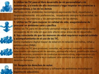 6. Utilizo las TIC para el libre desarrollo de mi personalidad y mi
autonomía, y a través de ella reconozco y hago respetar mis creencias y
pensamientos, y los de los demás
Participo en los ambientes tecnológicos expresando libre, respetuosa y
responsablemente mis preferencias, respetando siempre la diversidad, las
opiniones, las creencias y los pensamientos de los demás.
7. Utilizo las TIC para mejorar mi calidad de vida, asegurándome de
procurar un ambiente sano y pacífico
Utilizo las TIC para mi desarrollo personal integral, reconociéndolas como
un aspecto de mi vida sin que esto afecte otras áreas de mi desarrollo.
8. Soy consciente de que los menores de edad requieren especial cuidado
y acompañamiento en el uso de las TIC.
Como ciudadano digital mayor de edad en mi relación con niños, niñas y
adolescentes (NNA):
9.No utilizo las TIC para promover, consultar, ver, comprar, compartir actividades
relacionadas con explotación de menores, pornografía infantil, prostitución infantil,
trata de personas, promoción de conductas autodestructivas, organizaciones y/o
actividades al margen de la ley o cualquier otra conducta que atente contra los
derechos humanos.
10. Respeto los derechos de autor.
Utilizo productos, herramientas y software de ambientes tecnológicos
legalmente adquiridos.
 