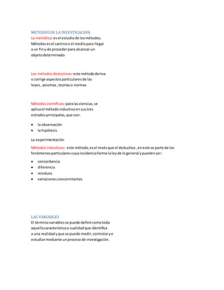 METODOSDE LA INVESTIGACION.
La metódica:esel estudiode losmétodos.
Métodosesel caminoo el mediopara llegar
a un finy de procederpara alcanzar un
objetodeterminado
Los métodosdeductivos:este métododeriva
o corrige aspectosparticularesde las
leyes,axiomas,teoríaso normas
Métodoscientíficos:paralasciencias, se
aplicael métodoinductivoensustres
estrados principales, que son:
 la observación
 la hipótesis
La experimentación
Métodosinductivos: este método,esel revésque el deductivo,eneste se parte de los
fenómenosparticularescuyaincidenciaforma laleyde logeneral ypuedenser:
 concordancia
 diferencia
 residuos
 variacionesconcornitantes
LAS VARIABLES
El términovariablesse puede definircomotoda
aquellacaracterísticao cualidadque identifica
a una realidadyque se puede medir,controlarye
estudiarmediante unprocesode investigación.
 