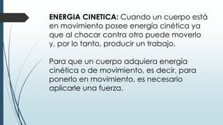 ENERGIA CINETICA: Cuando un cuerpo está
en movimiento posee energía cinética ya
que al chocar contra otro puede moverlo
y, por lo tanto, producir un trabajo.
Para que un cuerpo adquiera energía
cinética o de movimiento, es decir, para
ponerlo en movimiento, es necesario
aplicarle una fuerza.
 