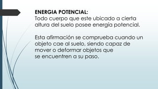 ENERGIA POTENCIAL:
Todo cuerpo que este ubicado a cierta
altura del suelo posee energía potencial.
Esta afirmación se comprueba cuando un
objeto cae al suelo, siendo capaz de
mover o deformar objetos que
se encuentren a su paso.
 