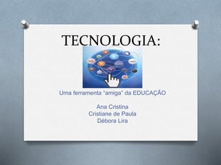 TECNOLOGIA:
Uma ferramenta “amiga” da EDUCAÇÃO
Ana Cristina
Cristiane de Paula
Débora Lira
 