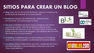 SITIOS PARA CREAR UN BLOG.
 Blog.com: Ancho de banda ilimitado, colocan un bloque de
publicidad de Adsense en la barra lateral.
 BlogDiario: Espacio de MB ilimitado, asistente para
principiantes, accesorios para tu blog.
 OboLog: Posibilidad de tener hasta 6 blogs en una misma
cuenta de usuario, 100 MB de espacio para tus fotos,
integración de servicios como YouTube o Fickr. Coloca una
barra superior como la de Blogger y dos bloques de anuncios
de Adsense en la barra lateral.
 GratisBlog: Posibilidad de convertir el blog en un Fotoblog.
Coloca una barra superior y publicidad en la barra lateral.
 enunblog: Ofrece alojamiento gratuito y subida de archivos y
plantillas editables y personalizables, listas para usar entre
otras características.
 