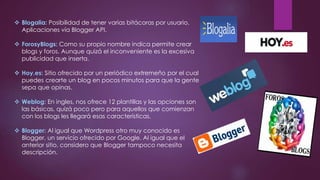  Blogalia: Posibilidad de tener varias bitácoras por usuario,
Aplicaciones vía Blogger API.
 ForosyBlogs: Como su propio nombre indica permite crear
blogs y foros. Aunque quizá el inconveniente es la excesiva
publicidad que inserta.
 Hoy.es: Sitio ofrecido por un periódico extremeño por el cual
puedes crearte un blog en pocos minutos para que la gente
sepa que opinas.
 Weblog: En ingles, nos ofrece 12 plantillas y las opciones son
las básicas, quizá poco pero para aquellos que comienzan
con los blogs les llegará esas características.
 Blogger: Al igual que Wordpress otro muy conocido es
Blogger, un servicio ofrecido por Google. Al igual que el
anterior sitio, considero que Blogger tampoco necesita
descripción.
 