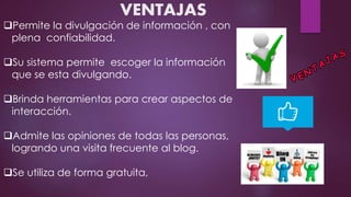 VENTAJAS
Permite la divulgación de información , con
plena confiabilidad.
Su sistema permite escoger la información
que se esta divulgando.
Brinda herramientas para crear aspectos de
interacción.
Admite las opiniones de todas las personas,
logrando una visita frecuente al blog.
Se utiliza de forma gratuita,
 