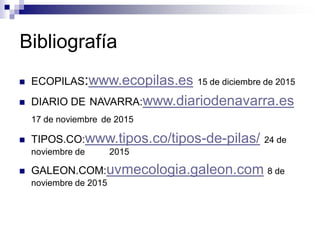 Bibliografía
 ECOPILAS:www.ecopilas.es 15 de diciembre de 2015
 DIARIO DE NAVARRA:www.diariodenavarra.es
17 de noviembre de 2015
 TIPOS.CO:www.tipos.co/tipos-de-pilas/ 24 de
noviembre de 2015
 GALEON.COM:uvmecologia.galeon.com 8 de
noviembre de 2015
 