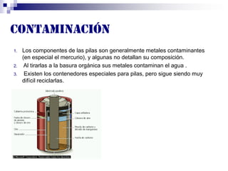 Contaminación
1. Los componentes de las pilas son generalmente metales contaminantes
(en especial el mercurio), y algunas no detallan su composición.
2. Al tirarlas a la basura orgánica sus metales contaminan el agua .
3. Existen los contenedores especiales para pilas, pero sigue siendo muy
difícil reciclarlas.
ljhfewkhrhro
 