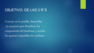 OBJETIVO: DE LAS 3 R´S
Conocer en lo posible, desarrollar
un proyecto para Reutilizar los
componentes del hardware y reciclar
los quesean imposibles de reutilizar.
 