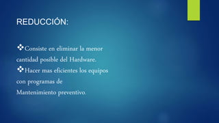 REDUCCIÓN:
Consiste en eliminar la menor
cantidad posible del Hardware.
Hacer mas eficientes los equipos
con programas de
Mantenimiento preventivo.
 
