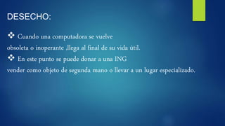 DESECHO:
 Cuando una computadora se vuelve
obsoleta o inoperante ,llega al final de su vida útil.
 En este punto se puede donar a una ING
vender como objeto de segunda mano o llevar a un lugar especializado.
 