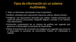 Tipos de información en un sistema
multimedia.
 Texto: sin formatear, formateado, lineal e hipertexto.
 Gráficos: utilizados para representar esquemas, planos, dibujos lineales...
 Imágenes: son documentos formados por píxeles. Pueden generarse por
copia del entorno (escaneado, fotografía digital) y tienden a ser ficheros
muy voluminosos.
 Animación: presentación de un número de gráficos por segundo que
genera en el observador la sensación de movimiento.
 Vídeo: Presentación de un número de imágenes por segundo, que crean en
el observador la sensación de movimiento. Pueden ser sintetizadas o
captada
 Sonido: puede ser habla, música u otros sonidos.
 