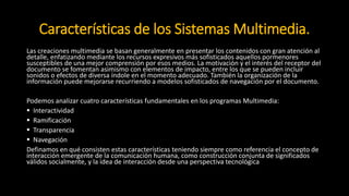 Características de los Sistemas Multimedia.
Las creaciones multimedia se basan generalmente en presentar los contenidos con gran atención al
detalle, enfatizando mediante los recursos expresivos más sofisticados aquellos pormenores
susceptibles de una mejor comprensión por esos medios. La motivación y el interés del receptor del
documento se fomentan asimismo con elementos de impacto, entre los que se pueden incluir
sonidos o efectos de diversa índole en el momento adecuado. También la organización de la
información puede mejorarse recurriendo a modelos sofisticados de navegación por el documento.
Podemos analizar cuatro características fundamentales en los programas Multimedia:
 Interactividad
 Ramificación
 Transparencia
 Navegación
Definamos en qué consisten estas características teniendo siempre como referencia el concepto de
interacción emergente de la comunicación humana, como construcción conjunta de significados
válidos socialmente, y la idea de interacción desde una perspectiva tecnológica como control de
operaciones.
 