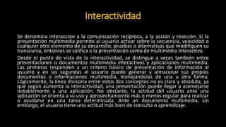 Interactividad
Se denomina interacción a la comunicación recíproca, a la acción y reacción. Si la
presentación multimedia permite al usuario actuar sobre la secuencia, velocidad o
cualquier otro elemento de su desarrollo, pruebas o alternativas que modifiquen su
transcurso, entonces se califica a la presentación como de multimedia interactiva.
Desde el punto de vista de la interactividad, se distingue a veces también entre
presentaciones o documentos multimedia interactivos y aplicaciones multimedia.
Las primeras responden a un criterio básico de presentación de información al
usuario y en las segundas el usuario puede generar y almacenar sus propios
documentos o informaciones multimedia, manejándolas de una u otra forma.
Lógicamente, la línea divisoria entre estos dos conceptos no es clara y absoluta, ya
que según aumenta la interactividad, una presentación puede llegar a asemejarse
notablemente a una aplicación. No obstante, la actitud del usuario ante una
aplicación se orienta a su uso y aprovechamiento más o menos regular para realizar
o ayudarse en una tarea determinada. Ante un documento multimedia, sin
embargo, el usuario tiene una actitud más bien de consulta o aprendizaje.
 