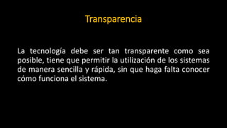 Transparencia
La tecnología debe ser tan transparente como sea
posible, tiene que permitir la utilización de los sistemas
de manera sencilla y rápida, sin que haga falta conocer
cómo funciona el sistema.
 