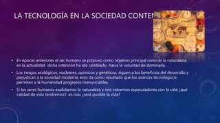LA TECNOLOGÍA EN LA SOCIEDAD CONTEMPORÁNEA
• En épocas anteriores el ser humano se propuso como objetivo principal conocer la naturaleza;
en la actualidad dicha intención ha ido cambiado hacia la voluntad de dominarla.
• Los riesgos ecológicos, nucleares, químicos y genéticos, siguen a los beneficios del desarrollo y
perjudican a la sociedad moderna, esto da como resultado que los avances tecnológicos
permiten a la humanidad progresos irrenunciables.
• Si los seres humanos explotamos la naturaleza y nos volvemos especuladores con la vida ¿qué
calidad de vida tendremos?, es más ¿será posible la vida?
 