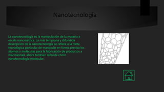 Nanotecnología
La nanotecnología es la manipulación de la materia a
escala nanométrica. La más temprana y difundida
descripción de la nanotecnología se refiere a la meta
tecnológica particular de manipular en forma precisa los
átomos y moléculas para la fabricación de productos a
macroescala, ahora también referida como
nanotecnología molecular.
 