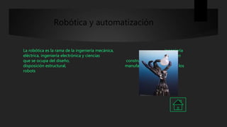 Robótica y automatización
La robótica es la rama de la ingeniería mecánica, ingeniería
eléctrica, ingeniería electrónica y ciencias de la computación
que se ocupa del diseño, construcción, operación,
disposición estructural, manufactura y aplicación de los
robots
 