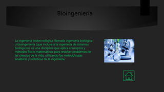Bioingeniería
La ingeniería biotecnológica, llamada ingeniería biológica
o bioingeniería (que incluye a la ingeniería de sistemas
biológicos), es una disciplina que aplica conceptos y
métodos físico-matemáticos para resolver problemas de
las ciencias de la vida, utilizando las metodologías
analíticas y sintéticas de la ingeniería.
 