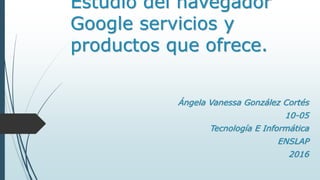 Estudio del navegador
Google servicios y
productos que ofrece.
Ángela Vanessa González Cortés
10-05
Tecnología E Informática
ENSLAP
2016
 