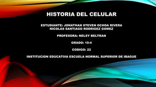 HISTORIA DEL CELULAR
ESTUDIANTE: JONATHAN STEVEN OCHOA RIVERA
NICOLAS SANTIAGO RODRIGEZ GOMEZ
PROFESORA: NELSY BELTRAN
GRADO: 10-4
CODIGO: 22
INSTITUCION EDUCATIVA ESCUELA NORMAL SUPERIOR DE IBAGUE
 