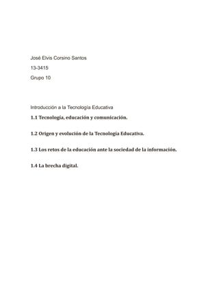 José Elvis Corsino Santos
13-3415
Grupo 10
Introducción a la Tecnología Educativa
1.1 Tecnología, educación y comunicación.
1.2 Origen y evolución de la Tecnología Educativa.
1.3 Los retos de la educación ante la sociedad de la información.
1.4 La brecha digital.
 