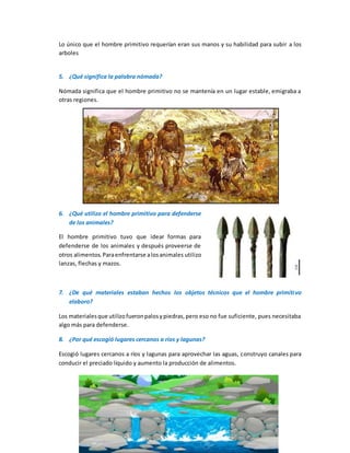 Lo único que el hombre primitivo requerían eran sus manos y su habilidad para subir a los
arboles
5. ¿Qué significa la palabra nómada?
Nómada significa que el hombre primitivo no se mantenía en un lugar estable, emigraba a
otras regiones.
6. ¿Qué utilizo el hombre primitivo para defenderse
de los animales?
El hombre primitivo tuvo que idear formas para
defenderse de los animales y después proveerse de
otros alimentos.Paraenfrentarse alosanimales utilizo
lanzas, flechas y mazos.
7. ¿De qué materiales estaban hechos los objetos técnicos que el hombre primitivo
elaboro?
Los materialesque utilizofueronpalosypiedras,pero eso no fue suficiente, pues necesitaba
algo más para defenderse.
8. ¿Por qué escogió lugares cercanos a ríos y lagunas?
Escogió lugares cercanos a ríos y lagunas para aprovechar las aguas, construyo canales para
conducir el preciado líquido y aumento la producción de alimentos.
 