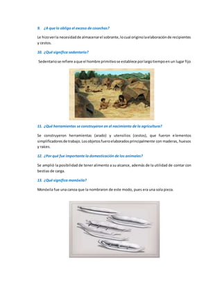 9. ¿A que lo obligo el exceso de cosechas?
Le hizoverla necesidadde almacenarel sobrante,locual originolaelaboraciónde recipientes
y cestos.
10. ¿Qué significa sedentario?
Sedentariose refiere aque el hombre primitivose establece porlargotiempoen un lugar fijo
11. ¿Qué herramientas se construyeron en el nacimiento de la agricultura?
Se construyeron herramientas (arado) y utensilios (cestos), que fueron elementos
simplificadoresde trabajo. Losobjetosfueroelaboradosprincipalmente con maderas, huesos
y raíces.
12. ¿Por qué fue importante la domesticación de los animales?
Se amplió la posibilidad de tener alimento a su alcance, además de la utilidad de contar con
bestias de carga.
13. ¿Qué significa monóxila?
Monóxila fue una canoa que la nombraron de este modo, pues era una sola pieza.
 