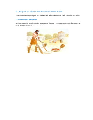 14. ¿Qué fue lo que origino el inicio de una nueva manera de vivir?
El descubrimientoque originounanuevaeraenlavidadel hombre fue la fundición del metal.
15. ¿Qué significa metalurgia?
La observación de los efectos del fuego sobre el cobre y el oro que se encontraban sobre la
tierra llamo su atención.
 