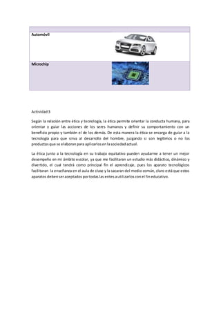 Automóvil
Microchip
Actividad3
Según la relación entre ética y tecnología, la ética permite orientar la conducta humana, para
orientar y guiar las acciones de los seres humanos y definir su comportamiento con un
beneficio propio y también el de los demás. De esta manera la ética se encarga de guiar a la
tecnología para que sirva al desarrollo del hombre, juzgando si son legítimos o no los
productosque se elaboranpara aplicarlosenlasociedadactual.
La ética junto a la tecnología en su trabajo equitativo pueden ayudarme a tener un mejor
desempeño en mi ámbito escolar, ya que me facilitaran un estudio más didáctico, dinámico y
divertido, el cual tendrá como principal fin el aprendizaje, pues los aparato tecnológicos
facilitaran la enseñanza en el aula de clase y la sacaran del medio común, claro está que estos
aparatos debenseraceptadosportodaslas entesautilizarlosconel fineducativo.
 