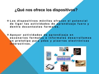 ¿Qué nos ofrece los dispositivos?
 L o s d i s p o s i t i v o s m ó v i l e s o f r e c e n e l p o t e n c i a l
d e l i g a r l a s a c t i v i d a d e s d e a p r e n d i z a j e f u e r a y
d e n t r o d e c o n t e x t o s f o r m a l e s .
 A p o y a r a c t i v i d a d e s d e a p r e n d i z a j e e n
e s c e n a r i o s f o r m a l e s e i n f o r m a l e s d e s a r r o l l a m o s
u n p r o t o t i p o p a r a p d a s y p i z a r r a s e l e c t r ó n i c a s
i n t e r a c t i v a s .
 