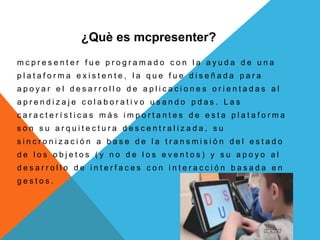 ¿Què es mcpresenter?
m c p r e s e n t e r f u e p r o g r a m a d o c o n l a a y u d a d e u n a
p l a t a f o r m a e x i s t e n t e , l a q u e f u e d i s e ñ a d a p a r a
a p o y a r e l d e s a r r o l l o d e a p l i c a c i o n e s o r i e n t a d a s a l
a p r e n d i z a j e c o l a b o r a t i v o u s a n d o p d a s . L a s
c a r a c t e r í s t i c a s m á s i m p o r t a n t e s d e e s t a p l a t a f o r m a
s o n s u a r q u i t e c t u r a d e s c e n t r a l i z a d a , s u
s i n c r o n i z a c i ó n a b a s e d e l a t r a n s m i s i ó n d e l e s t a d o
d e l o s o b j e t o s ( y n o d e l o s e v e n t o s ) y s u a p o y o a l
d e s a r r o l l o d e i n t e r f a c e s c o n i n t e r a c c i ó n b a s a d a e n
g e s t o s .
 