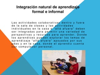 Integración natural de aprendizaje
formal e informal
L a s a c t i v i d a d e s c o l a b o r a t i v a s d e n t r o y f u e r a
d e l a s a l a d e c l a s e s y l a s a c t i v i d a d e s
i n d i v i d u a l e s e n l a c a s a o “ a l l á a f u e r a ” d e b e n
s e r i n t e g r a d a s p a r a p e r m i t i r u n a v a r i e d a d d e
p e r s p e c t i v a s y r e c u r s o s p a r a a p r e n d e r . D o n d e
l o s a p r e n d i c e s p u e d e n e x p l o r a r l o s t e m a s d e
a p r e n d i z a j e “ a l l á a f u e r a ” a p o y a d o s p o r s u s
p d a s y e n l a c a s a , d o n d e e l a p r e n d i z c u e n t a
c o n c o m p u t a d o r p e r s o n a l .
 