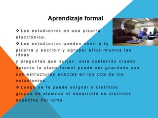 Aprendizaje formal
 L o s e s t u d i a n t e s e n u n a p i z a r r a
e l e c t r ó n i c a .
 L o s e s t u d i a n t e s p u e d e n v e n i r a l a
p i z a r r a y e s c r i b i r y a g r u p a r e l l o s m i s m o s l a s
i d e a s
y p r e g u n t a s q u e s u r j a n . e s t e c o n t e n i d o c r e a d o
d u r a n t e l a c l a s e f o r m a l p u e d e s e r g u a r d a d o c o n
s u s e s t r u c t u r a s e x a c t a s e n l o s p d a d e l o s
e s t u d i a n t e s .
 L u e g o s e l e p u e d e a s i g n a r a d i s t i n t o s
g r u p o s d e a l u m n o s e l d e s a r r o l l o d e d i s t i n t o s
a s p e c t o s d e l t e m a .
 